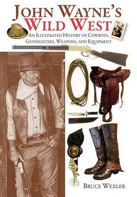 John Wayne's Wild West: An Illustrated History of Cowboys, Gunfighters, Weapons, and Equipment by Bruce Wexler