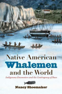 Native American Whalemen and the World: Indigenous Encounters and the Contingency of Race by Nancy Shoemaker