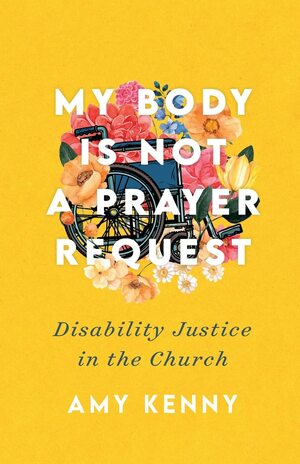 My Body Is Not a Prayer Request: Disability Justice in the Church by Amy Kenny