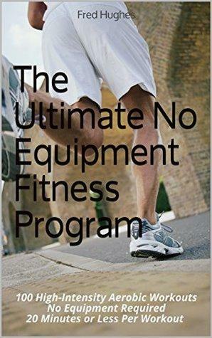 The Ultimate No Equipment Fitness Program: 100 High-Intensity Aerobic Workouts No Equipment Required 20 Minutes or Less Per Workout by Fred Hughes