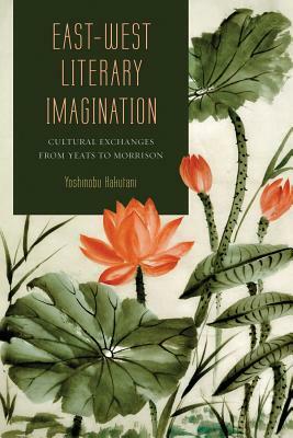 East-West Literary Imagination: Cultural Exchanges from Yeats to Morrison by Yoshinobu Hakutani
