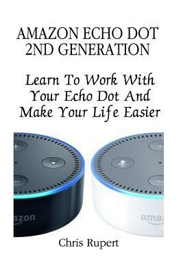 Amazon Echo Dot 2nd Generation: Learn To Work With Your Echo Dot And Make Your Life Easier (Booklet) by Chris Rupert