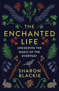 The Enchanted Life: Unlocking the Magic of the Everyday by Sharon Blackie