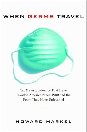 When Germs Travel: Six major epidemics that have invaded America since 1900 and the fears they have unleashed by Howard Markel