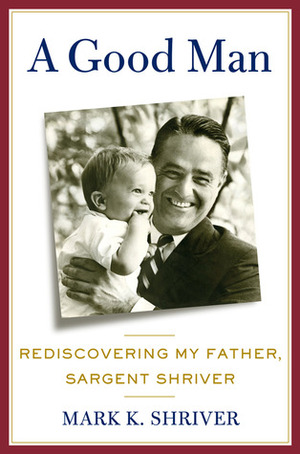 A Good Man: Rediscovering My Father, Sargent Shriver by Mark K. Shriver