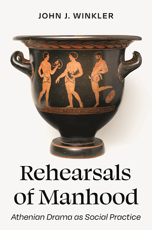 Rehearsals of Manhood: Athenian Drama as Social Practice by John J. Winkler