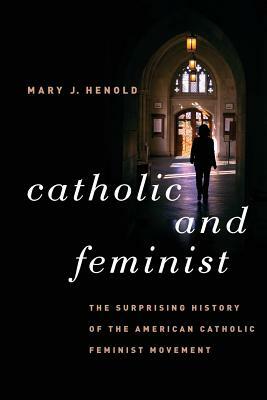 Catholic and Feminist: The Surprising History of the American Catholic Feminist Movement by Mary J. Henold