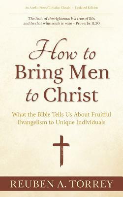 How to Bring Men to Christ: What the Bible Tells Us About Fruitful Evangelism to Unique Individuals by Reuben a. Torrey