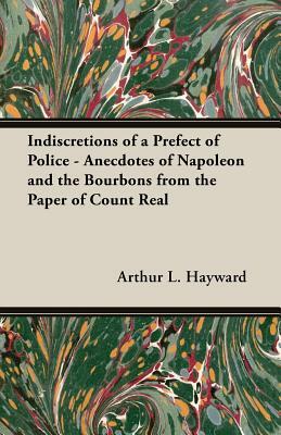 Indiscretions of a Prefect of Police - Anecdotes of Napoleon and the Bourbons from the Paper of Count Real by Arthur L. Hayward