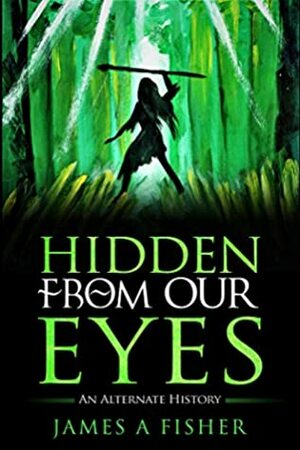Hidden From Our Eyes: An Alternate History by James Fisher