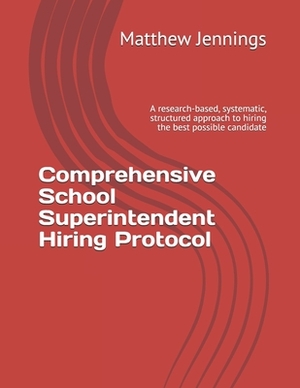Comprehensive School Superintendent Hiring Protocol: A research-based, systematic, structured approach to hiring the best possible candidate by Matthew Jennings