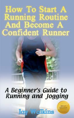 How to Start a Running Routine and Become a Confident Runner: A Beginner's Guide to Running and Jogging by Jay Walkins