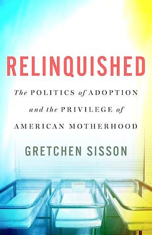 Relinquished: The Politics of Adoption and the Privilege of American Motherhood by Gretchen Sisson