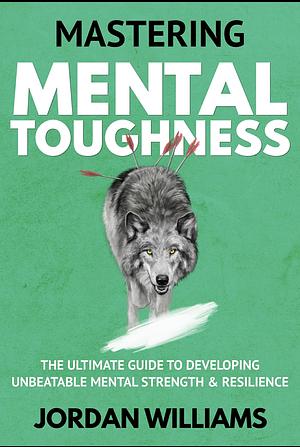 Mastering Mental Toughness: The Ultimate Guide to Developing Unbeatable Mental Strength &amp; Resilience by Jordan Williams