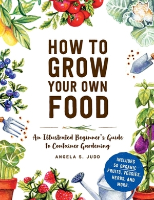 How to Grow Your Own Food: An Illustrated Beginner's Guide to Container Gardening by Angela S. Judd