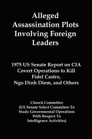 Alleged Assassination Plots Involving Foreign Leaders: 1975 US Senate Report on CIA Covert Operations to Kill Fidel Castro, Ngo Dinh Diem, and Others by Church Committee