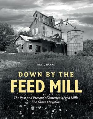 Down by the Feed Mill: The Past and Present of America's Feed Mills and Grain Elevators by David Hanks