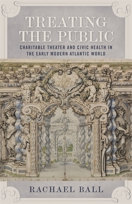 Treating the Public: Charitable Theater and Civic Health in the Early Modern Atlantic World by Rachael Ball
