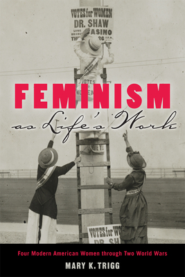 Feminism as Life's Work: Four Modern American Women Through Two World Wars by Mary K. Trigg