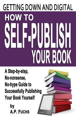 Getting Down and Digital: How to Self-Publish Your Book - A Step-By-Step, No-Nonsense, No-Hype Guide to Successfully Publishing Your Book Yourself by A.P. Fuchs