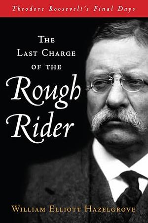 The Last Charge of the Rough Rider: Theodore Roosevelt's Final Days by William Elliott Hazelgrove