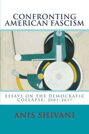 Confronting American Fascism: Essays on the Collapse of the Democratic Order: 2001-2017 by Anis Shivani