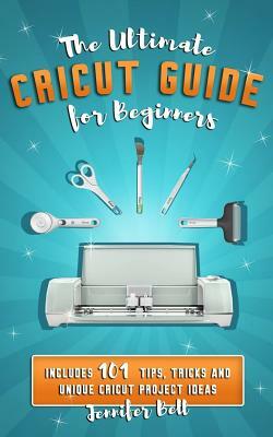 The Ultimate Cricut Guide for Beginners: 101 Tips, Tricks and Unique Project Ideas, a Step by Step Guide for Beginners, Includes Explore Air 2 and Des by Jennifer Bell