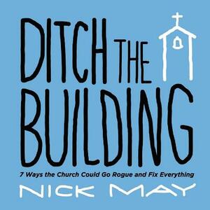 Ditch the Building: 7 Ways the Church Could Go Rogue and Fix Everything by Nick May