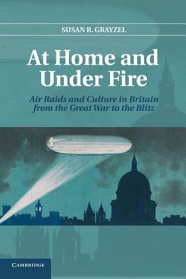 At Home and Under Fire: Air Raids and Culture in Britain from the Great War to the Blitz by Susan R. Professor Grayzel