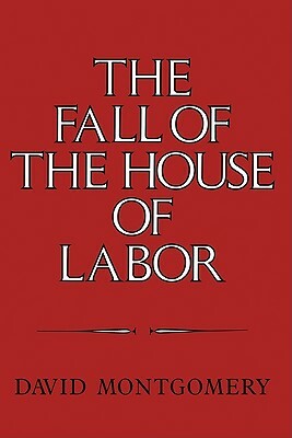 The Fall of the House of Labor: The Workplace, the State, and American Labor Activism, 1865 1925 by David Montgomery