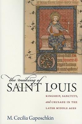 The Making of Saint Louis: Kingship, Sanctity, and Crusade in the Later Middle Ages by M. Cecilia Gaposchkin