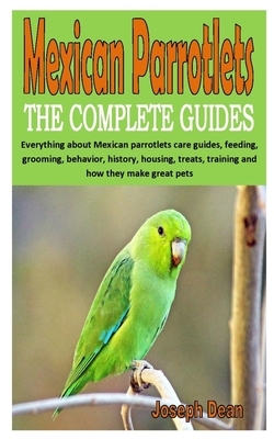 Mexican Parrotlets the Complete Guides: Everything about Mexican parrotlets care guides, feeding, grooming, behavior, history, housing, treats, traini by Joseph Dean