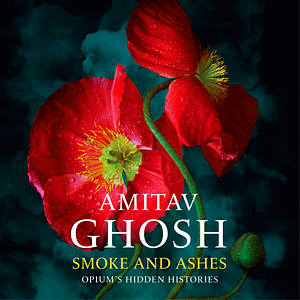 Smoke And Ashes: Opium's Hidden Histories by Amitav Ghosh