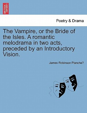 The Vampire, or the Bride of the Isles. a Romantic Melodrama in Two Acts, Preceded by an Introductory Vision. by James Robinson Planché