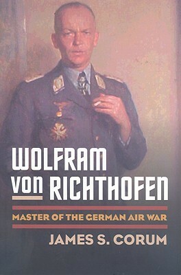 Wolfram von Richthofen: Master of the German Air War by James S. Corum