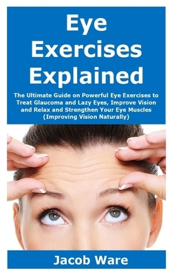 Eye Exercises Explained: The Ultimate Guide on Powerful Eye Exercises to Treat Glaucoma and Lazy Eyes, Improve Vision and Relax and Strengthen by Jacob Ware