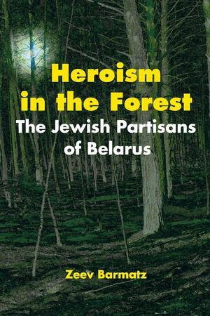 Heroism in the Forest: The Jewish Partisans of Belarus by Zeev Barmatz, Moshe Alon