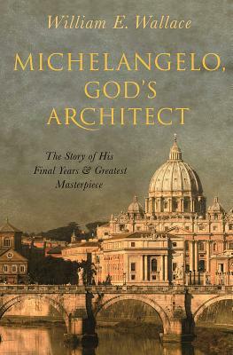 Michelangelo, God's Architect: The Story of His Final Years and Greatest Masterpiece by William E. Wallace