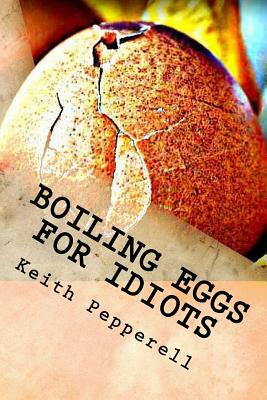 Boiling Eggs for Idiots: A Guidebook for Happy Simpletons by Keith Pepperell
