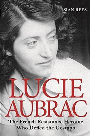 Lucie Aubrac: The French Resistance Heroine Who Defied the Gestapo by Siân Rees, Siân Rees