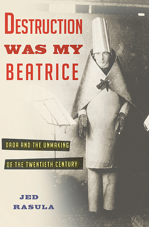 Destruction Was My Beatrice: Dada and the Unmaking of the Twentieth Century by Jed Rasula