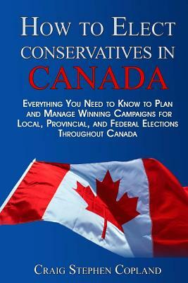 How To Elect Conservatives in Canada: Everything You Need to Know to Plan and Manage Winning Campaigns for Local, Provincial, and Federal Elections Th by Craig Stephen Copland
