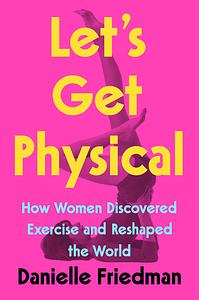 Let's Get Physical: How Women Discovered Exercise and Reshaped the World by Danielle Friedman