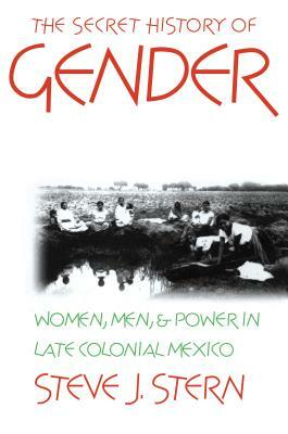 The Secret History of Gender: Women, Men, and Power in Late Colonial Mexico by Steve J. Stern