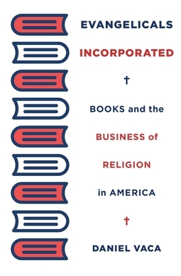 Evangelicals Incorporated: Books and the Business of Religion in America by Daniel Vaca