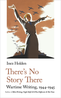 There's No Story There: Wartime Writing, 1944-1945 by Inez Holden