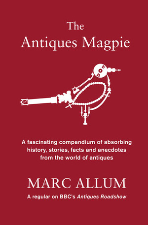 The Antiques Magpie: A Fascinating Compendium of Absorbing History, Stories, Facts and Anecdotes from the World of Antiques by Marc Allum