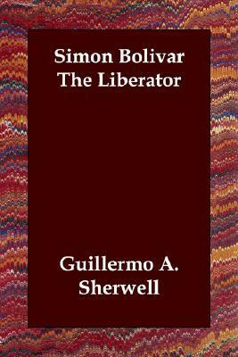 Simon Bolivar the Liberator by Guillermo A. Sherwell