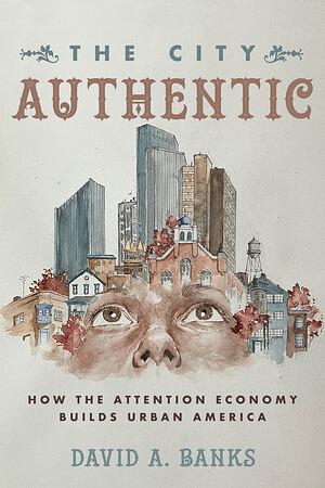 The City Authentic: How the Attention Economy Builds Urban America by David A. Banks