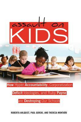 Assault on Kids; How Hyper-Accountability, Corporatization, Deficit Ideologies, and Ruby Payne are Destroying Our Schools by 